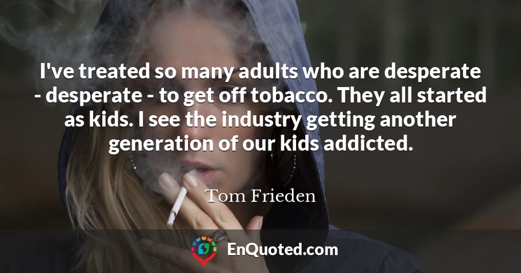 I've treated so many adults who are desperate - desperate - to get off tobacco. They all started as kids. I see the industry getting another generation of our kids addicted.