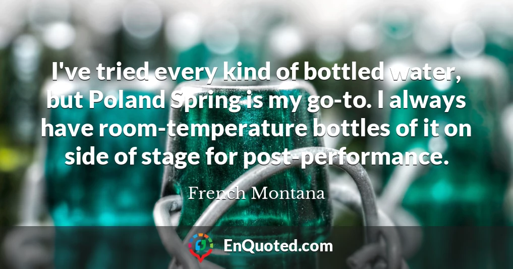 I've tried every kind of bottled water, but Poland Spring is my go-to. I always have room-temperature bottles of it on side of stage for post-performance.