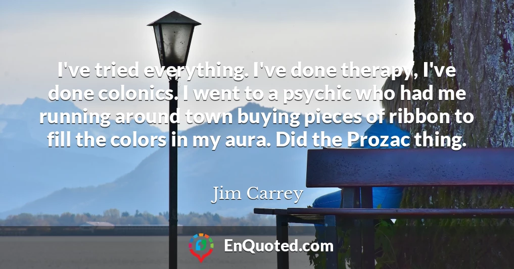 I've tried everything. I've done therapy, I've done colonics. I went to a psychic who had me running around town buying pieces of ribbon to fill the colors in my aura. Did the Prozac thing.