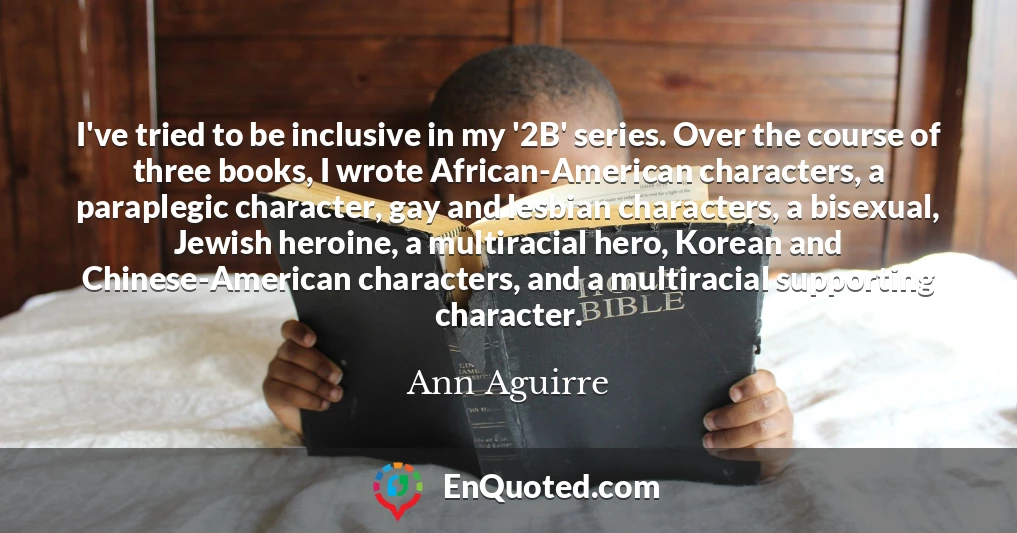 I've tried to be inclusive in my '2B' series. Over the course of three books, I wrote African-American characters, a paraplegic character, gay and lesbian characters, a bisexual, Jewish heroine, a multiracial hero, Korean and Chinese-American characters, and a multiracial supporting character.