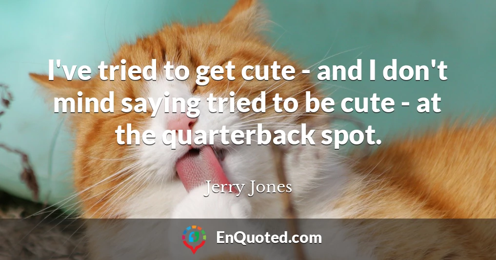 I've tried to get cute - and I don't mind saying tried to be cute - at the quarterback spot.