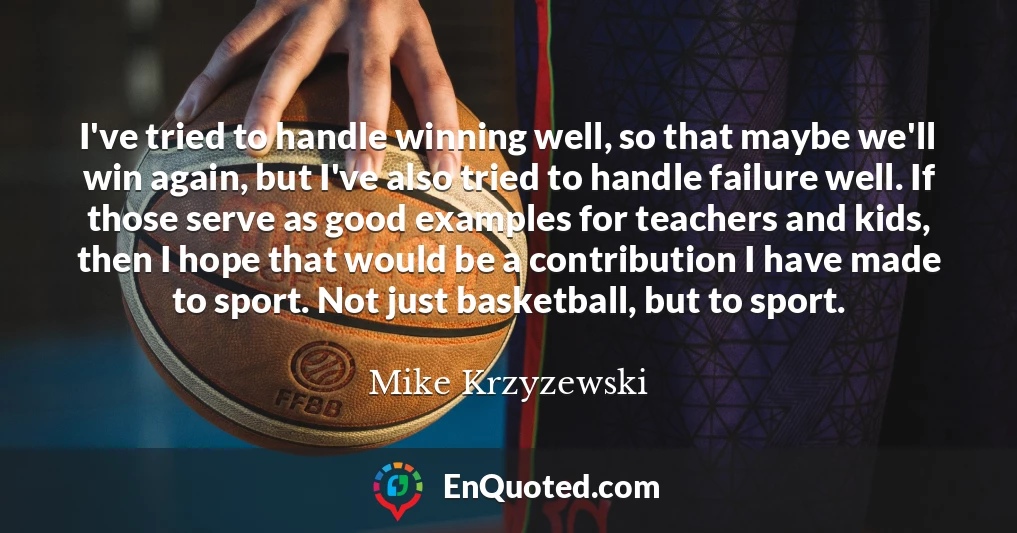 I've tried to handle winning well, so that maybe we'll win again, but I've also tried to handle failure well. If those serve as good examples for teachers and kids, then I hope that would be a contribution I have made to sport. Not just basketball, but to sport.