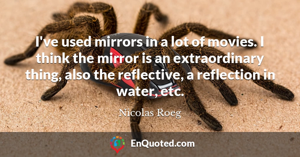 I've used mirrors in a lot of movies. I think the mirror is an extraordinary thing, also the reflective, a reflection in water, etc.