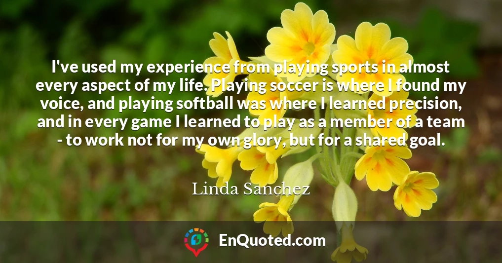I've used my experience from playing sports in almost every aspect of my life. Playing soccer is where I found my voice, and playing softball was where I learned precision, and in every game I learned to play as a member of a team - to work not for my own glory, but for a shared goal.