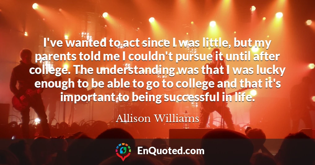 I've wanted to act since I was little, but my parents told me I couldn't pursue it until after college. The understanding was that I was lucky enough to be able to go to college and that it's important to being successful in life.