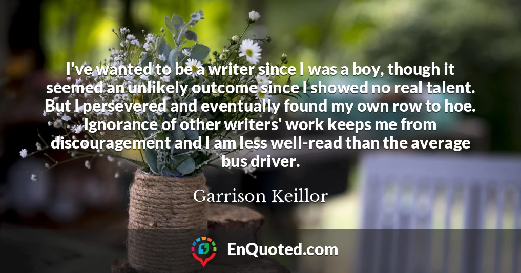 I've wanted to be a writer since I was a boy, though it seemed an unlikely outcome since I showed no real talent. But I persevered and eventually found my own row to hoe. Ignorance of other writers' work keeps me from discouragement and I am less well-read than the average bus driver.