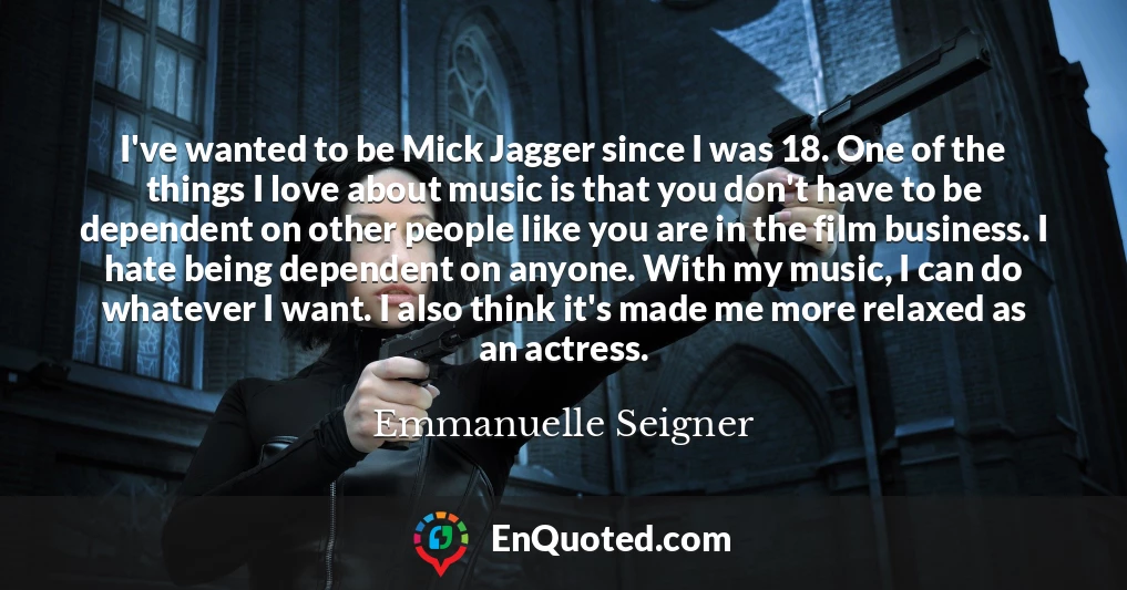 I've wanted to be Mick Jagger since I was 18. One of the things I love about music is that you don't have to be dependent on other people like you are in the film business. I hate being dependent on anyone. With my music, I can do whatever I want. I also think it's made me more relaxed as an actress.