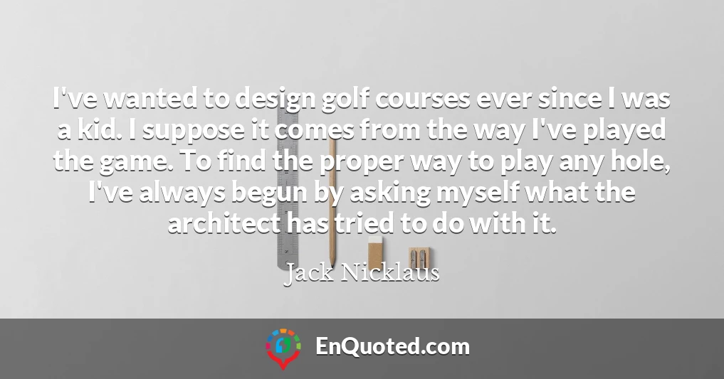 I've wanted to design golf courses ever since I was a kid. I suppose it comes from the way I've played the game. To find the proper way to play any hole, I've always begun by asking myself what the architect has tried to do with it.