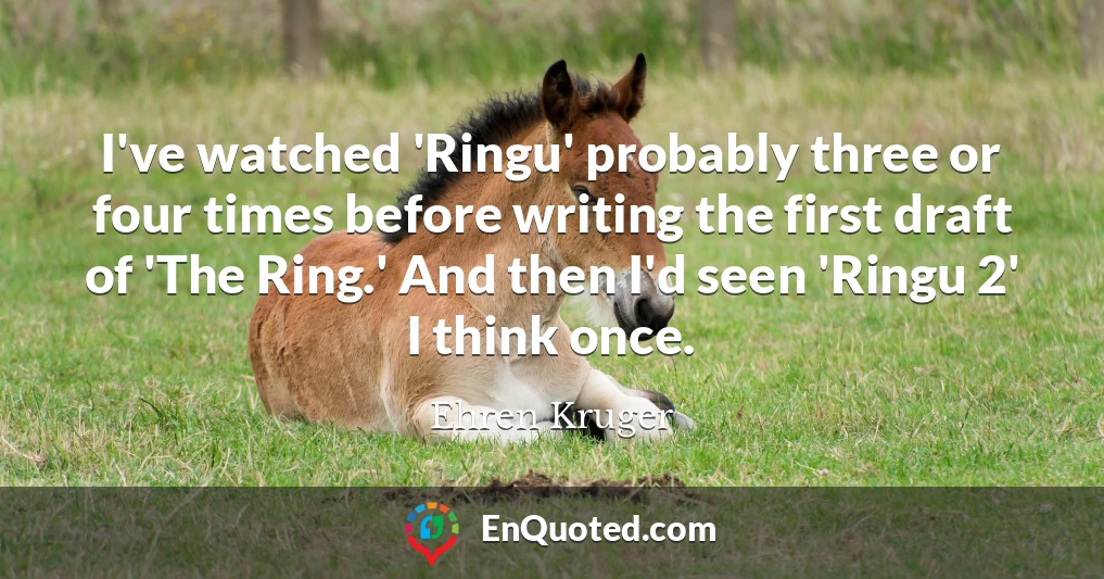 I've watched 'Ringu' probably three or four times before writing the first draft of 'The Ring.' And then I'd seen 'Ringu 2' I think once.