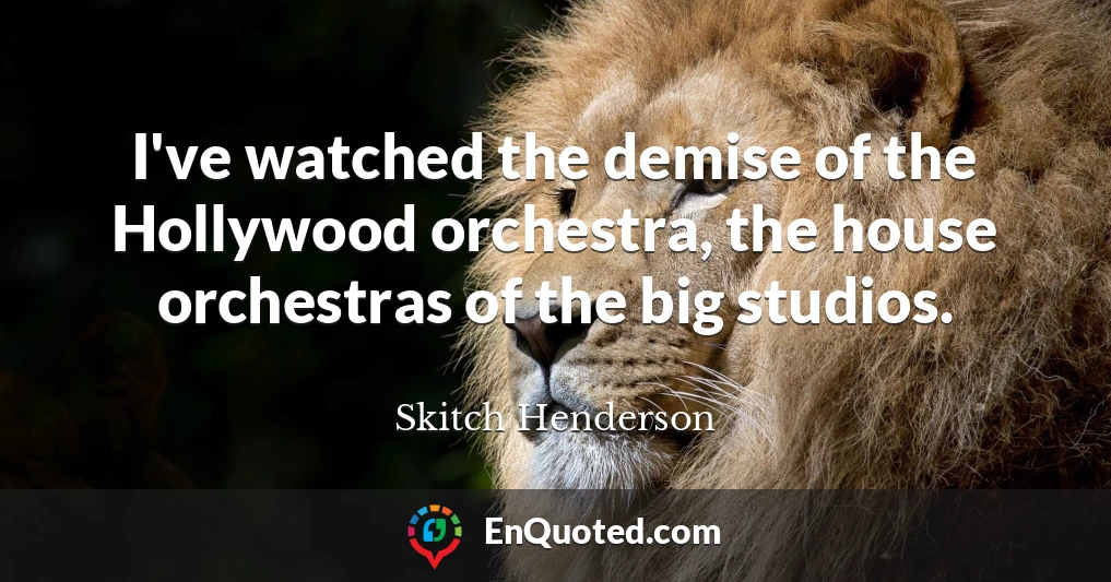 I've watched the demise of the Hollywood orchestra, the house orchestras of the big studios.