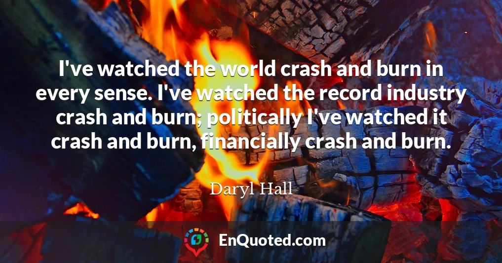 I've watched the world crash and burn in every sense. I've watched the record industry crash and burn; politically I've watched it crash and burn, financially crash and burn.