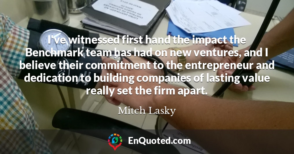 I've witnessed first hand the impact the Benchmark team has had on new ventures, and I believe their commitment to the entrepreneur and dedication to building companies of lasting value really set the firm apart.