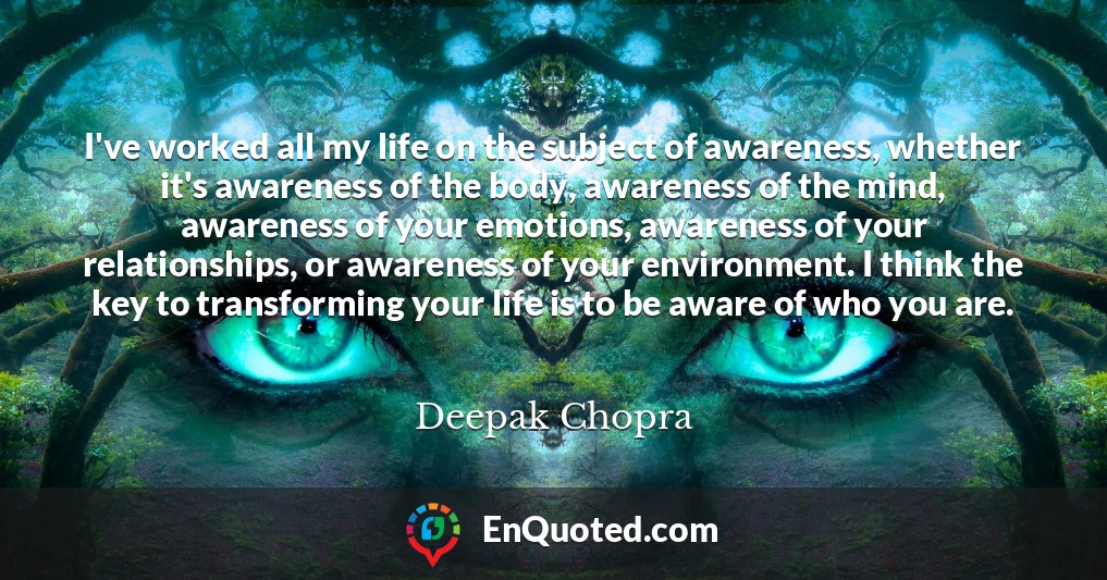 I've worked all my life on the subject of awareness, whether it's awareness of the body, awareness of the mind, awareness of your emotions, awareness of your relationships, or awareness of your environment. I think the key to transforming your life is to be aware of who you are.