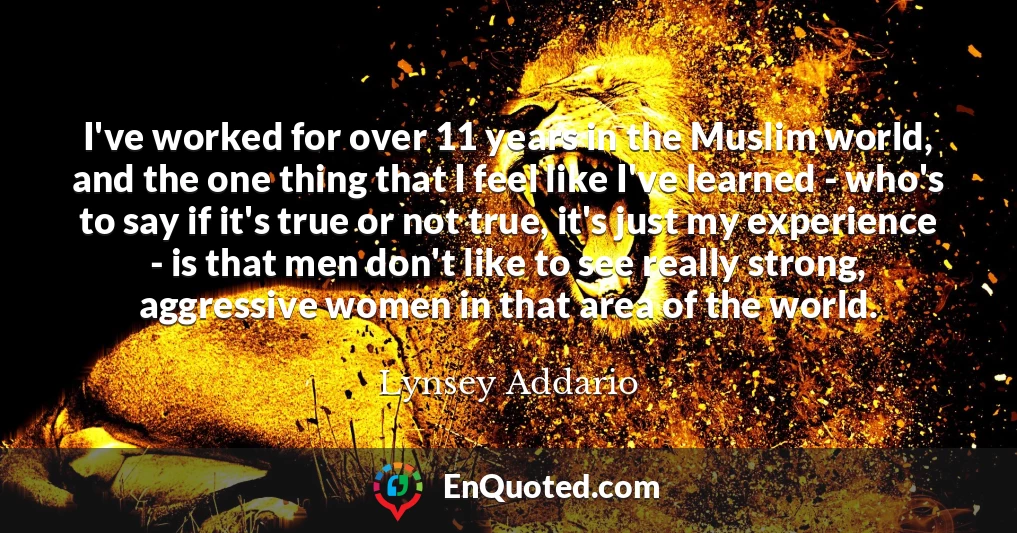 I've worked for over 11 years in the Muslim world, and the one thing that I feel like I've learned - who's to say if it's true or not true, it's just my experience - is that men don't like to see really strong, aggressive women in that area of the world.