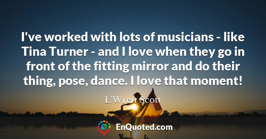 I've worked with lots of musicians - like Tina Turner - and I love when they go in front of the fitting mirror and do their thing, pose, dance. I love that moment!