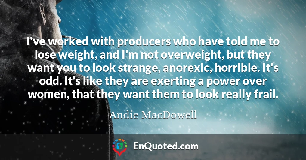 I've worked with producers who have told me to lose weight, and I'm not overweight, but they want you to look strange, anorexic, horrible. It's odd. It's like they are exerting a power over women, that they want them to look really frail.