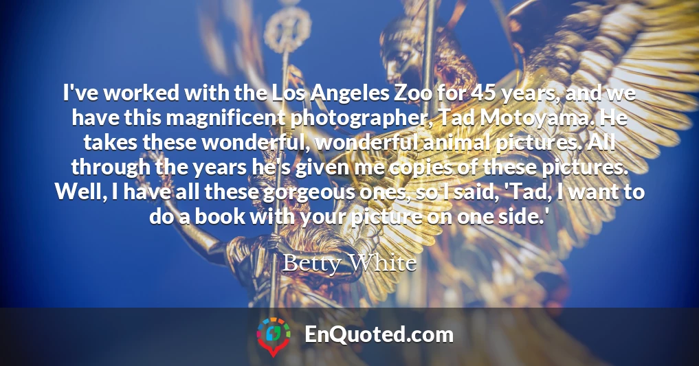 I've worked with the Los Angeles Zoo for 45 years, and we have this magnificent photographer, Tad Motoyama. He takes these wonderful, wonderful animal pictures. All through the years he's given me copies of these pictures. Well, I have all these gorgeous ones, so I said, 'Tad, I want to do a book with your picture on one side.'