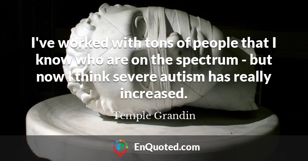 I've worked with tons of people that I know who are on the spectrum - but now I think severe autism has really increased.