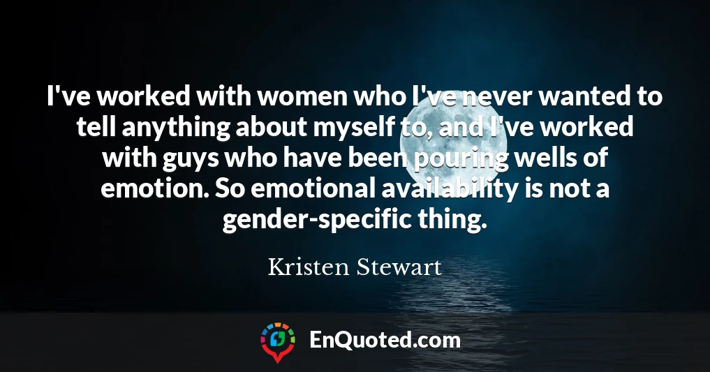 I've worked with women who I've never wanted to tell anything about myself to, and I've worked with guys who have been pouring wells of emotion. So emotional availability is not a gender-specific thing.
