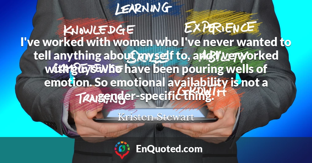 I've worked with women who I've never wanted to tell anything about myself to, and I've worked with guys who have been pouring wells of emotion. So emotional availability is not a gender-specific thing.