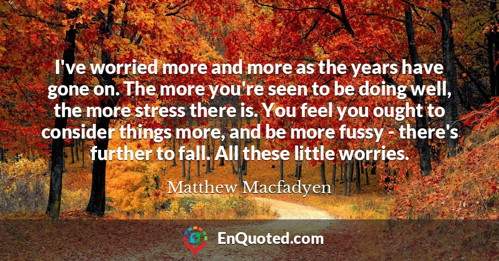 I've worried more and more as the years have gone on. The more you're seen to be doing well, the more stress there is. You feel you ought to consider things more, and be more fussy - there's further to fall. All these little worries.