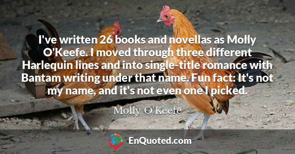 I've written 26 books and novellas as Molly O'Keefe. I moved through three different Harlequin lines and into single-title romance with Bantam writing under that name. Fun fact: It's not my name, and it's not even one I picked.