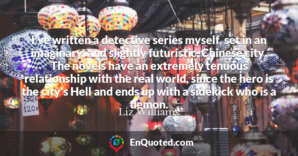 I've written a detective series myself, set in an imaginary, and slightly futuristic, Chinese city. The novels have an extremely tenuous relationship with the real world, since the hero is the city's Hell and ends up with a sidekick who is a demon.