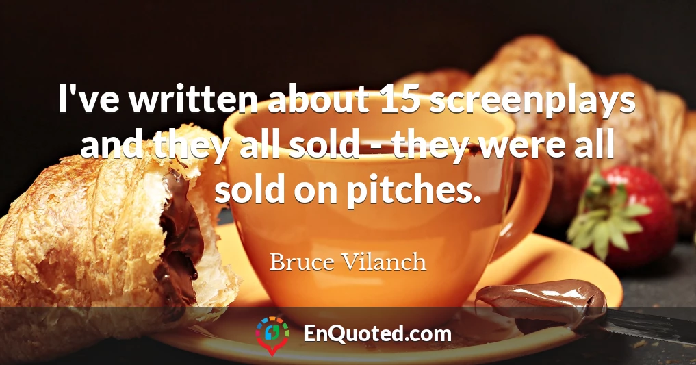 I've written about 15 screenplays and they all sold - they were all sold on pitches.