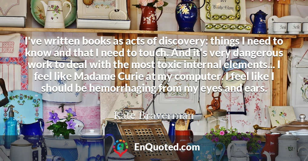 I've written books as acts of discovery: things I need to know and that I need to touch. And it's very dangerous work to deal with the most toxic internal elements... I feel like Madame Curie at my computer. I feel like I should be hemorrhaging from my eyes and ears.