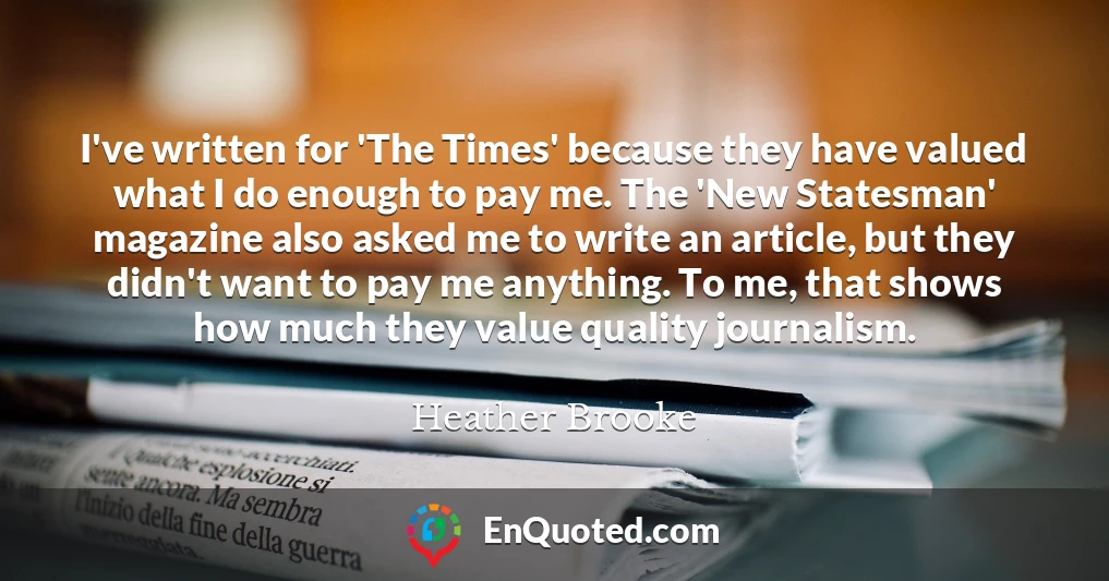 I've written for 'The Times' because they have valued what I do enough to pay me. The 'New Statesman' magazine also asked me to write an article, but they didn't want to pay me anything. To me, that shows how much they value quality journalism.
