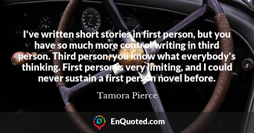 I've written short stories in first person, but you have so much more control writing in third person. Third person, you know what everybody's thinking. First person is very limiting, and I could never sustain a first person novel before.
