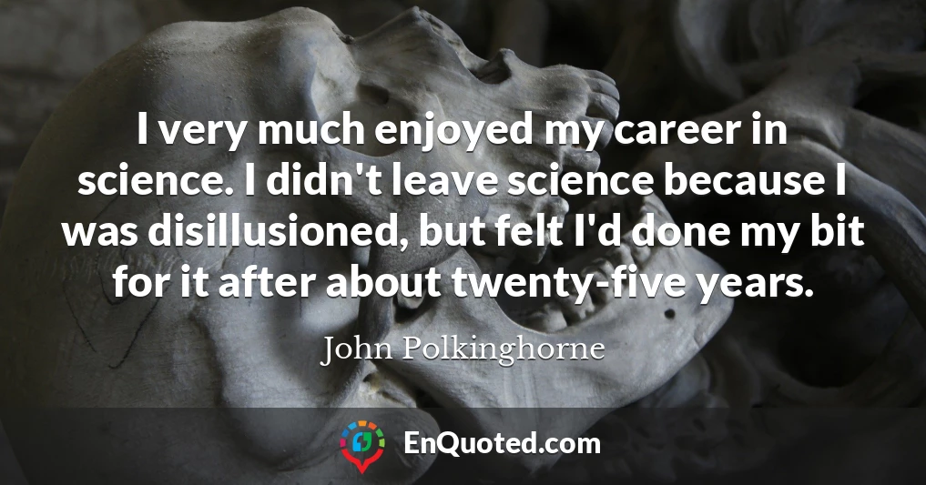 I very much enjoyed my career in science. I didn't leave science because I was disillusioned, but felt I'd done my bit for it after about twenty-five years.
