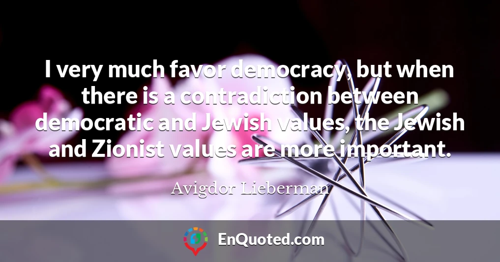 I very much favor democracy, but when there is a contradiction between democratic and Jewish values, the Jewish and Zionist values are more important.