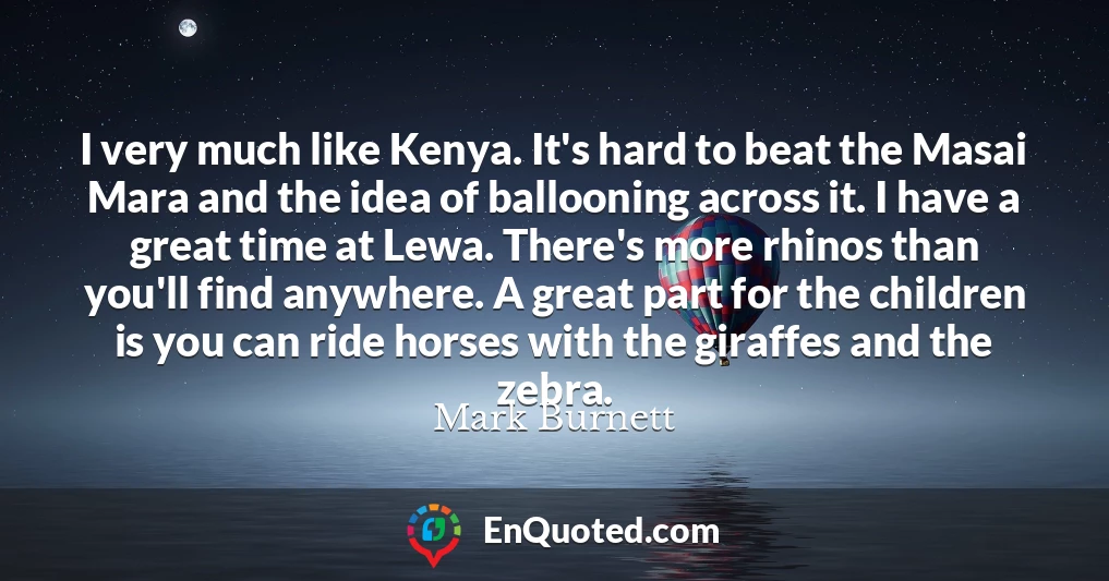 I very much like Kenya. It's hard to beat the Masai Mara and the idea of ballooning across it. I have a great time at Lewa. There's more rhinos than you'll find anywhere. A great part for the children is you can ride horses with the giraffes and the zebra.