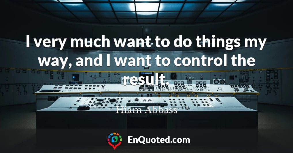 I very much want to do things my way, and I want to control the result.