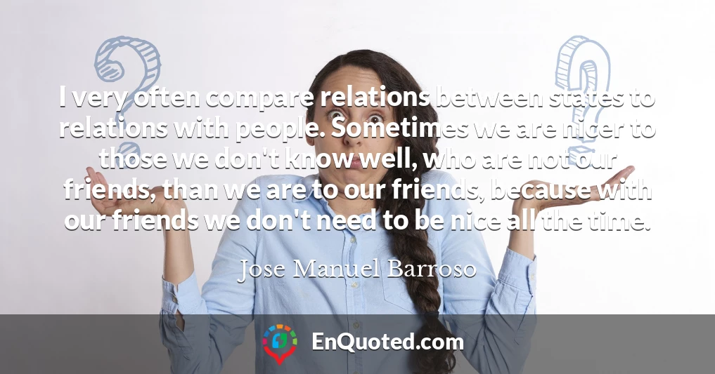 I very often compare relations between states to relations with people. Sometimes we are nicer to those we don't know well, who are not our friends, than we are to our friends, because with our friends we don't need to be nice all the time.