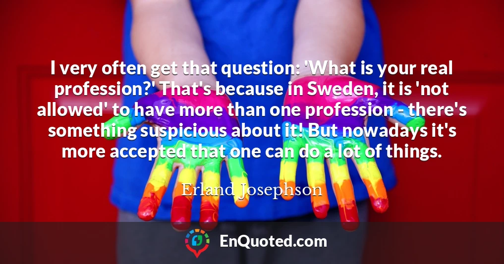 I very often get that question: 'What is your real profession?' That's because in Sweden, it is 'not allowed' to have more than one profession - there's something suspicious about it! But nowadays it's more accepted that one can do a lot of things.