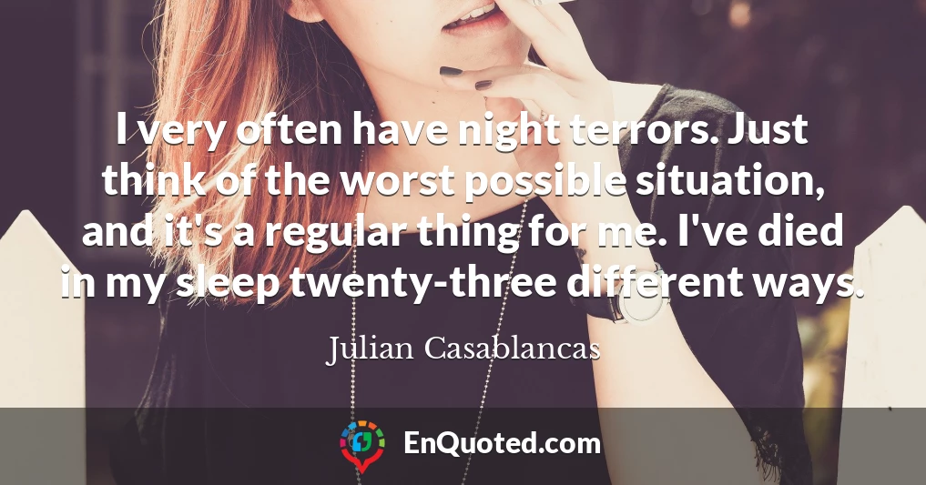 I very often have night terrors. Just think of the worst possible situation, and it's a regular thing for me. I've died in my sleep twenty-three different ways.