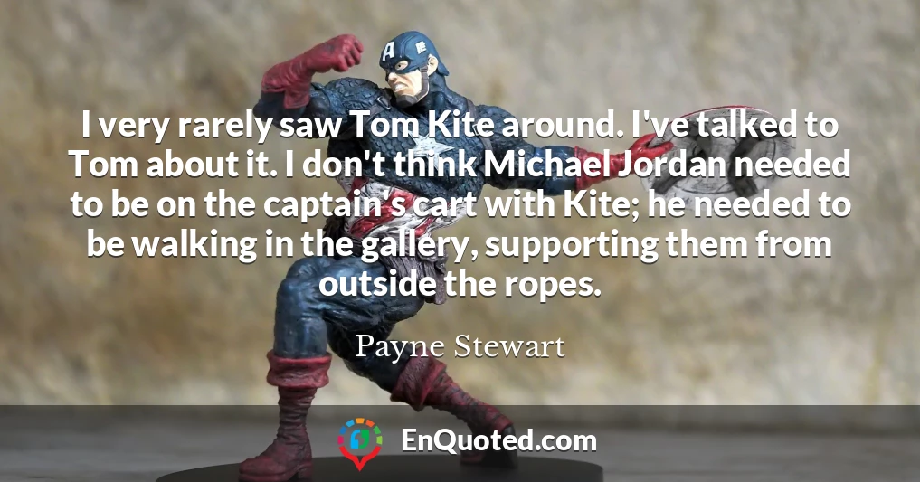 I very rarely saw Tom Kite around. I've talked to Tom about it. I don't think Michael Jordan needed to be on the captain's cart with Kite; he needed to be walking in the gallery, supporting them from outside the ropes.