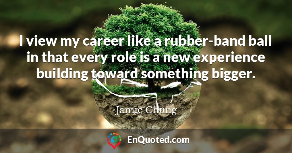 I view my career like a rubber-band ball in that every role is a new experience building toward something bigger.