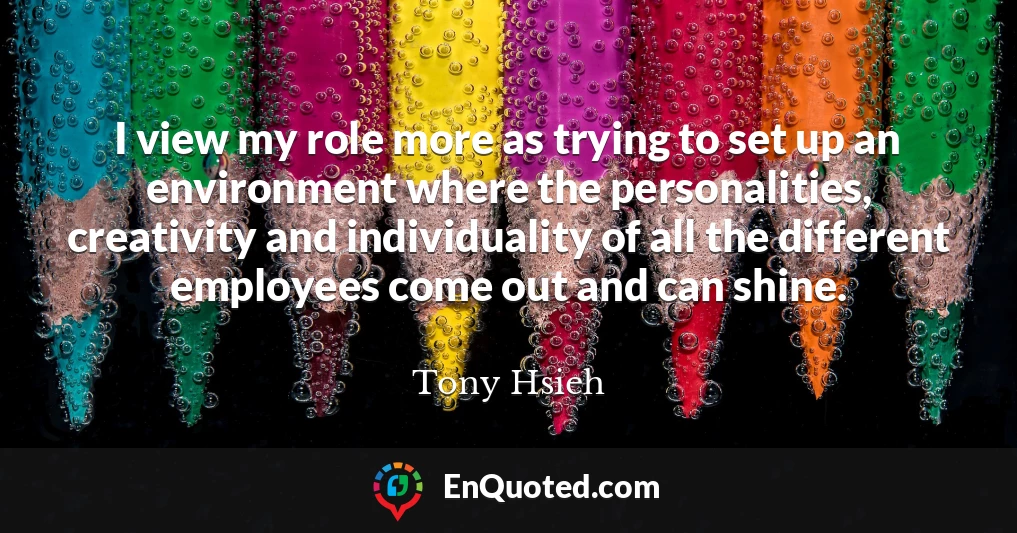I view my role more as trying to set up an environment where the personalities, creativity and individuality of all the different employees come out and can shine.