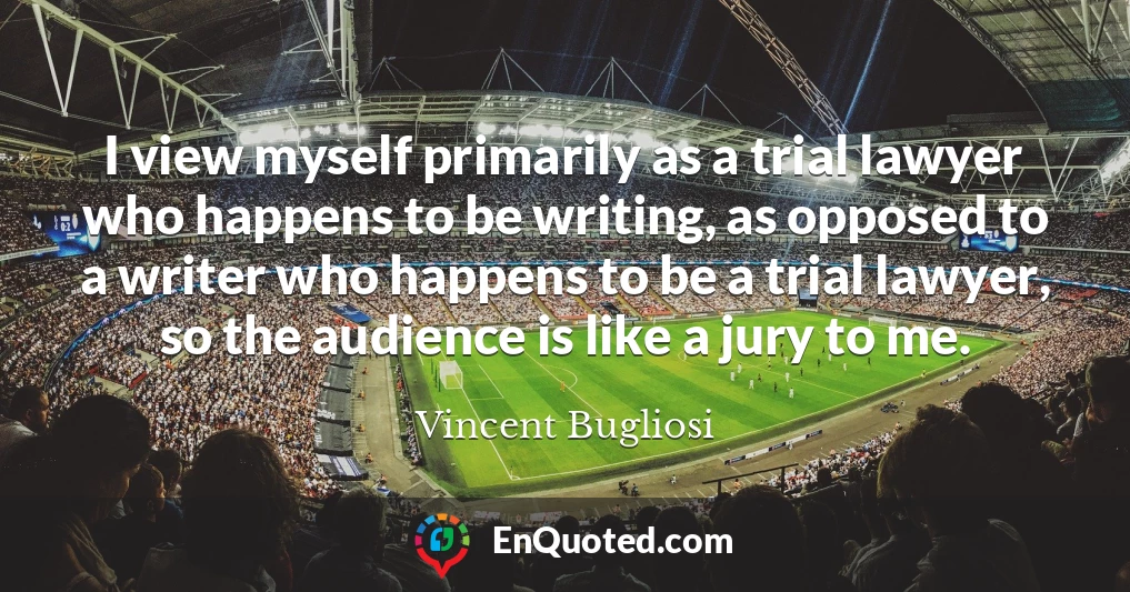 I view myself primarily as a trial lawyer who happens to be writing, as opposed to a writer who happens to be a trial lawyer, so the audience is like a jury to me.