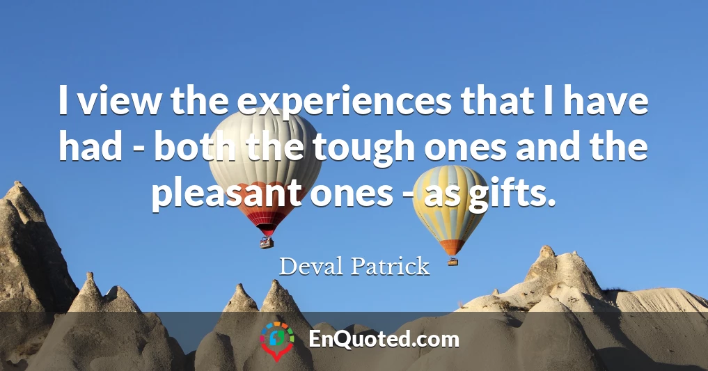 I view the experiences that I have had - both the tough ones and the pleasant ones - as gifts.