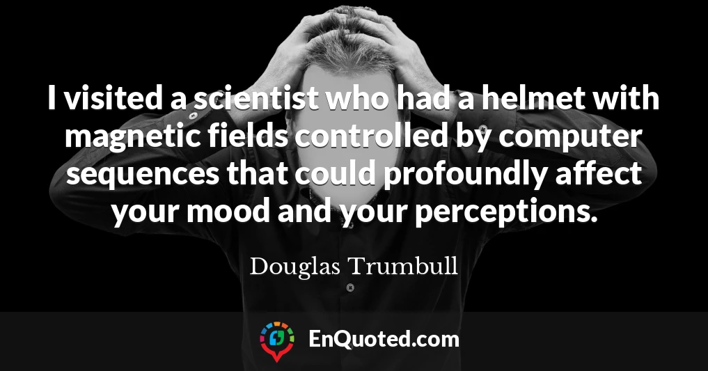 I visited a scientist who had a helmet with magnetic fields controlled by computer sequences that could profoundly affect your mood and your perceptions.
