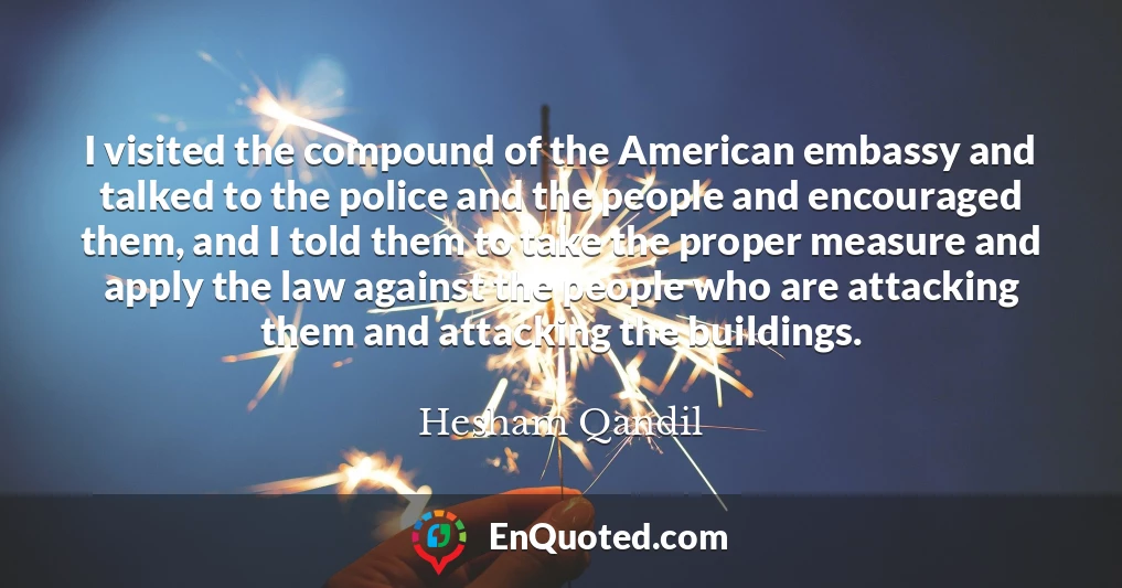 I visited the compound of the American embassy and talked to the police and the people and encouraged them, and I told them to take the proper measure and apply the law against the people who are attacking them and attacking the buildings.