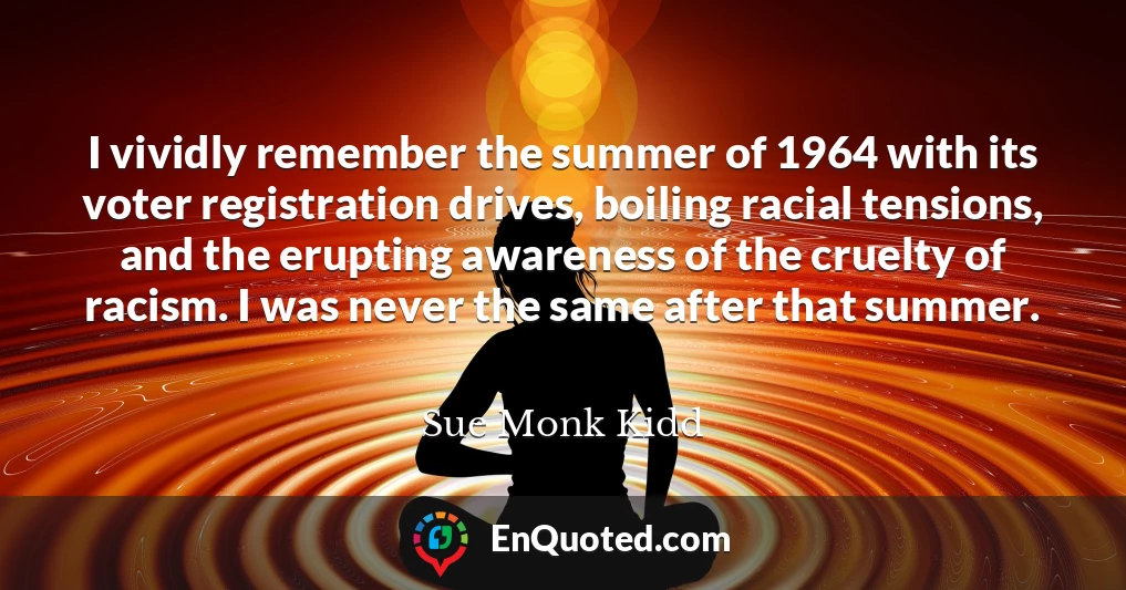 I vividly remember the summer of 1964 with its voter registration drives, boiling racial tensions, and the erupting awareness of the cruelty of racism. I was never the same after that summer.