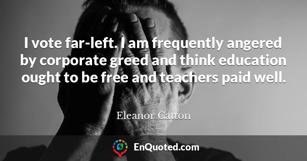 I vote far-left. I am frequently angered by corporate greed and think education ought to be free and teachers paid well.