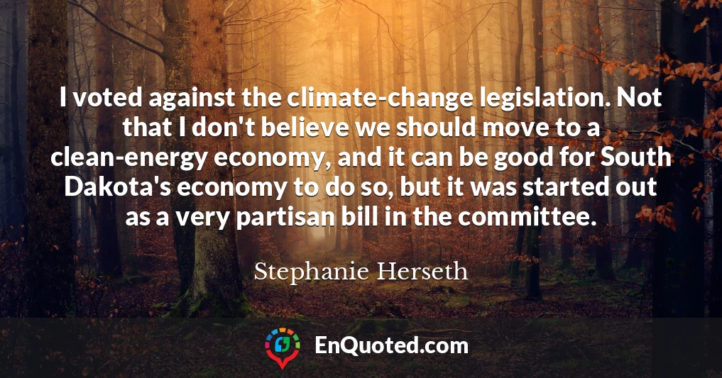 I voted against the climate-change legislation. Not that I don't believe we should move to a clean-energy economy, and it can be good for South Dakota's economy to do so, but it was started out as a very partisan bill in the committee.