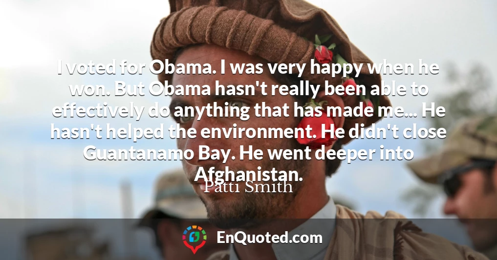 I voted for Obama. I was very happy when he won. But Obama hasn't really been able to effectively do anything that has made me... He hasn't helped the environment. He didn't close Guantanamo Bay. He went deeper into Afghanistan.