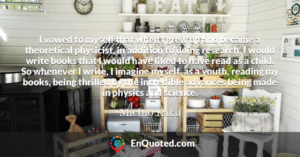 I vowed to myself that when I grew up and became a theoretical physicist, in addition to doing research, I would write books that I would have liked to have read as a child. So whenever I write, I imagine myself, as a youth, reading my books, being thrilled by the incredible advances being made in physics and science.